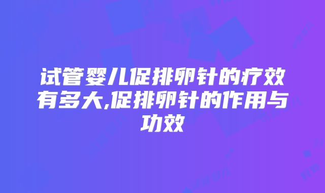 试管婴儿促排卵针的疗效有多大,促排卵针的作用与功效