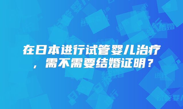 在日本进行试管婴儿治疗，需不需要结婚证明？
