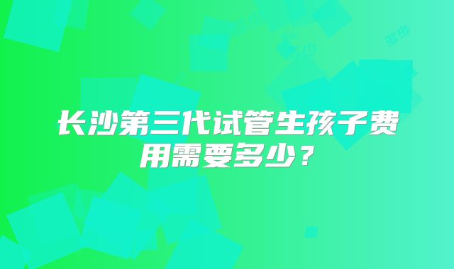 长沙第三代试管生孩子费用需要多少？