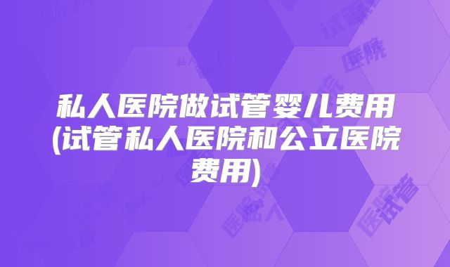 私人医院做试管婴儿费用(试管私人医院和公立医院费用)