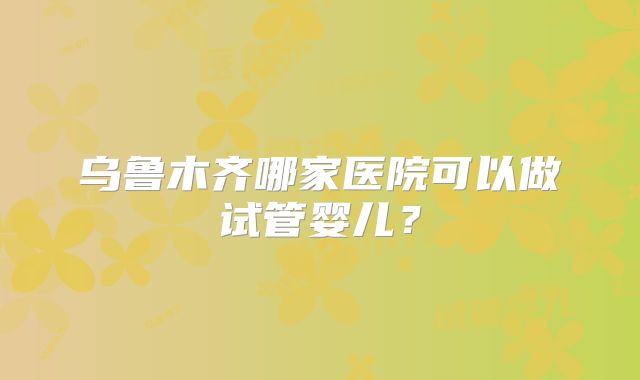 乌鲁木齐哪家医院可以做试管婴儿?