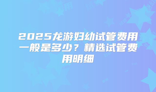 2025龙游妇幼试管费用一般是多少?精选试管费用明细