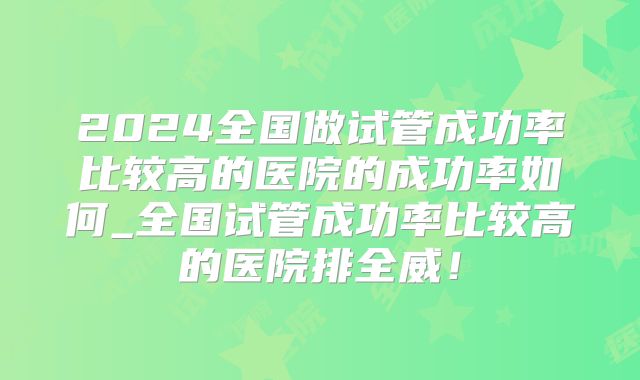 2024全国做试管成功率比较高的医院的成功率如何_全国试管成功率比较高的医院排全威!