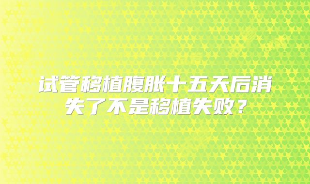 试管移植腹胀十五天后消失了不是移植失败？