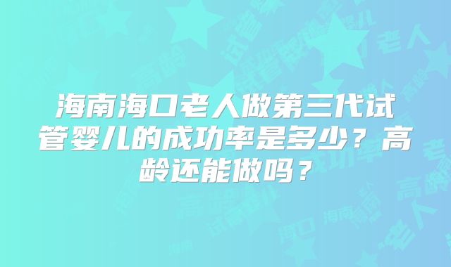 海南海口老人做第三代试管婴儿的成功率是多少？高龄还能做吗？