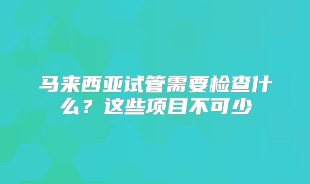 马来西亚试管需要检查什么？这些项目不可少