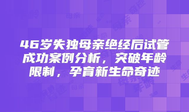 46岁失独母亲绝经后试管成功案例分析，突破年龄限制，孕育新生命奇迹