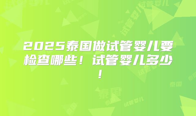 2025泰国做试管婴儿要检查哪些!试管婴儿多少!