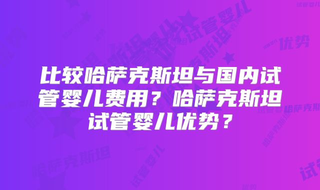 比较哈萨克斯坦与国内试管婴儿费用？哈萨克斯坦试管婴儿优势？