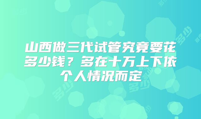 山西做三代试管究竟要花多少钱？多在十万上下依个人情况而定