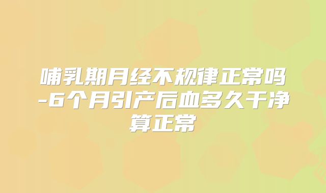 哺乳期月经不规律正常吗-6个月引产后血多久干净算正常