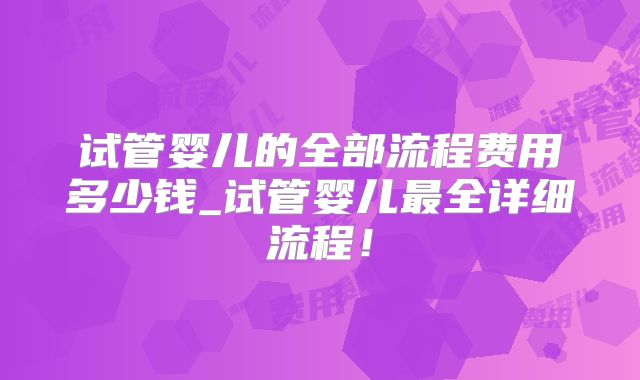 试管婴儿的全部流程费用多少钱_试管婴儿最全详细流程！
