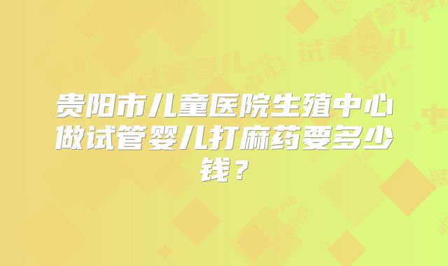 贵阳市儿童医院生殖中心做试管婴儿打麻药要多少钱？