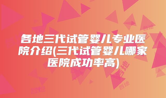 各地三代试管婴儿专业医院介绍(三代试管婴儿哪家医院成功率高)