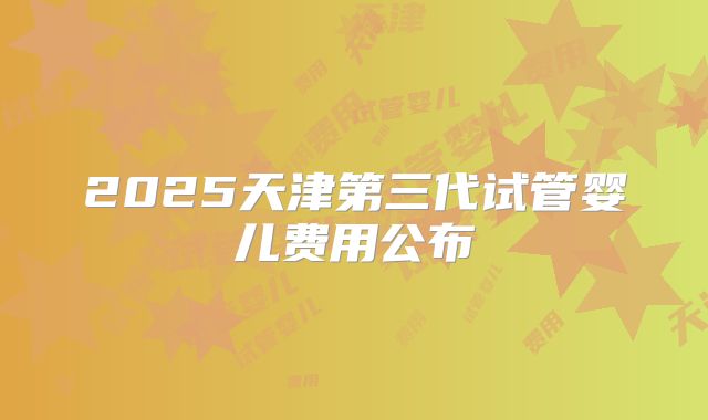 2025天津第三代试管婴儿费用公布