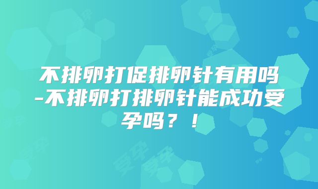 不排卵打促排卵针有用吗-不排卵打排卵针能成功受孕吗?!
