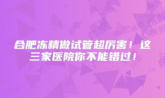 合肥冻精做试管超厉害!这三家医院你不能错过!