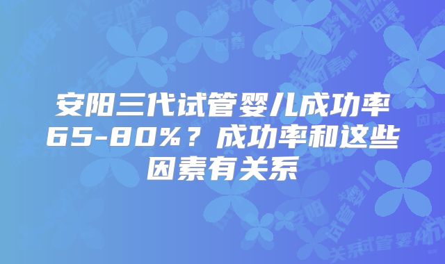 安阳三代试管婴儿成功率65-80%？成功率和这些因素有关系