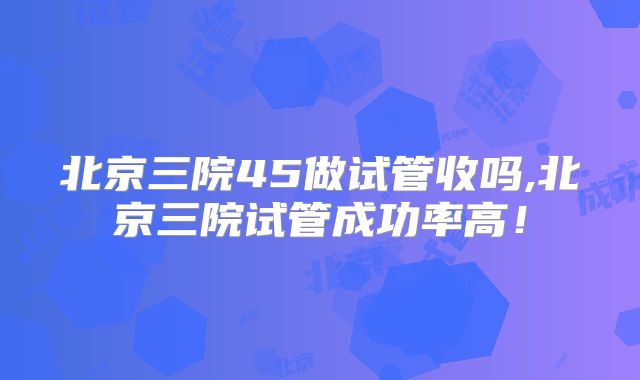 北京三院45做试管收吗,北京三院试管成功率高!