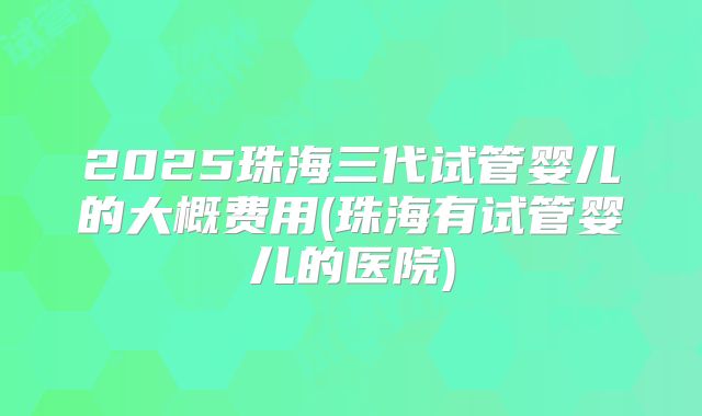 2025珠海三代试管婴儿的大概费用(珠海有试管婴儿的医院)