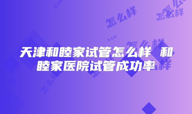天津和睦家试管怎么样 和睦家医院试管成功率