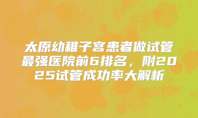 太原幼稚子宫患者做试管最强医院前6排名,附2025试管成功率大解析