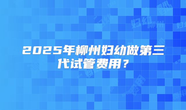 2025年柳州妇幼做第三代试管费用？