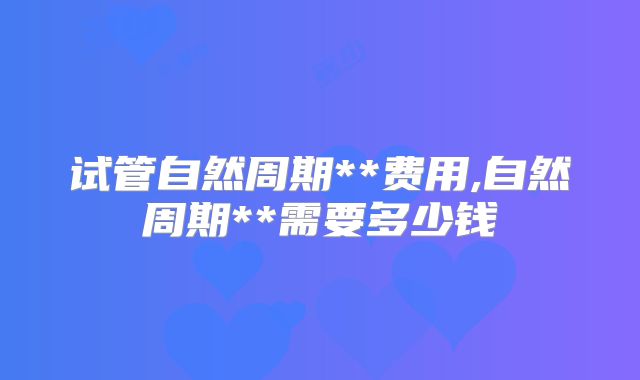 试管自然周期**费用,自然周期**需要多少钱