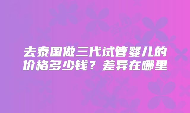 去泰国做三代试管婴儿的价格多少钱?差异在哪里