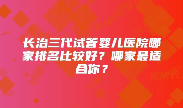 长治三代试管婴儿医院哪家排名比较好？哪家最适合你？