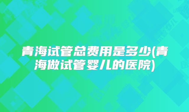 青海试管总费用是多少(青海做试管婴儿的医院)