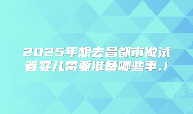 2025年想去昌都市做试管婴儿需要准备哪些事,！
