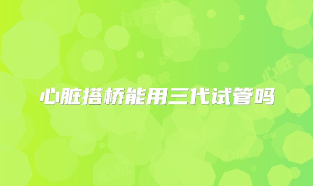 心脏搭桥能用三代试管吗