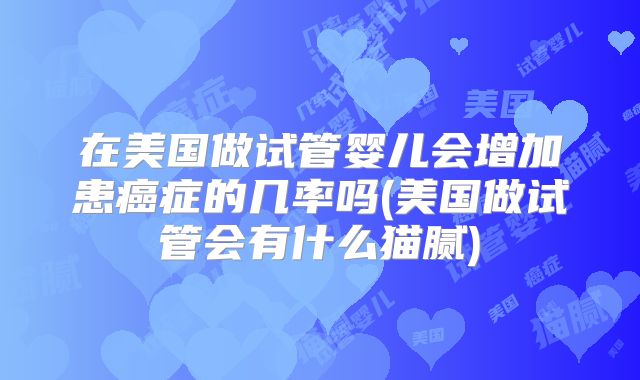 在美国做试管婴儿会增加患癌症的几率吗(美国做试管会有什么猫腻)