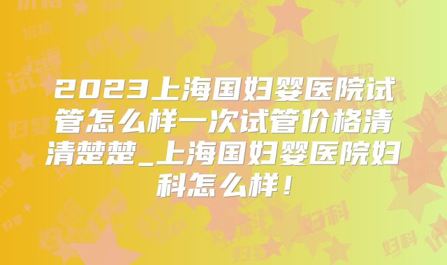 2023上海国妇婴医院试管怎么样一次试管价格清清楚楚_上海国妇婴医院妇科怎么样！