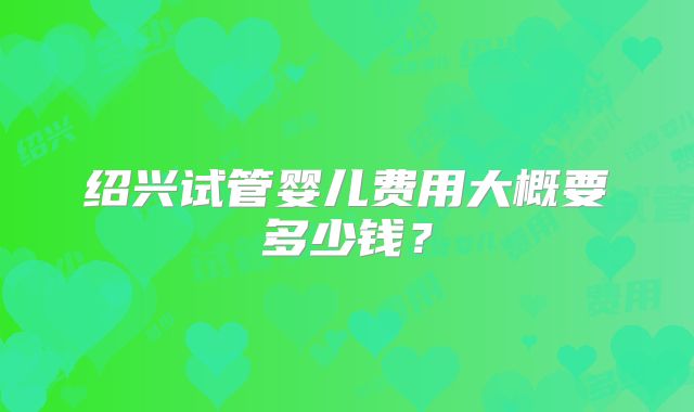 绍兴试管婴儿费用大概要多少钱?