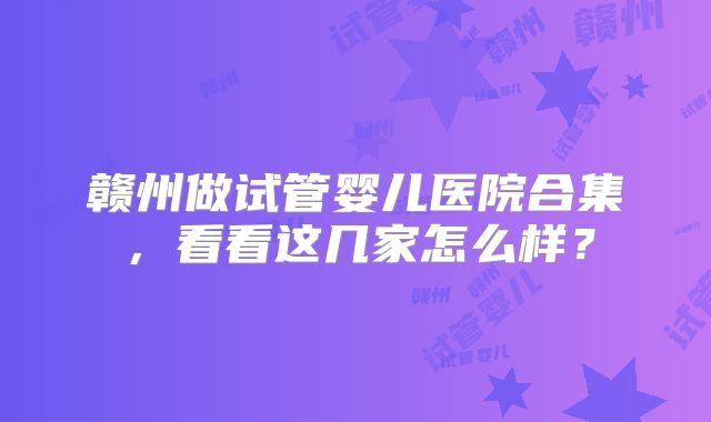 赣州做试管婴儿医院合集，看看这几家怎么样？