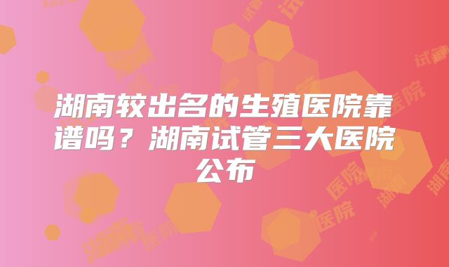 湖南较出名的生殖医院靠谱吗？湖南试管三大医院公布