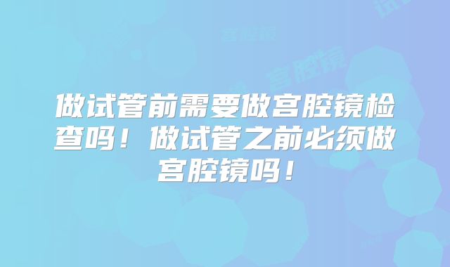 做试管前需要做宫腔镜检查吗!做试管之前必须做宫腔镜吗!