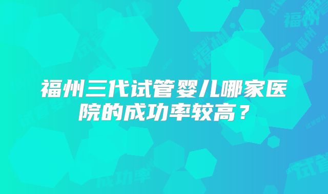 福州三代试管婴儿哪家医院的成功率较高？