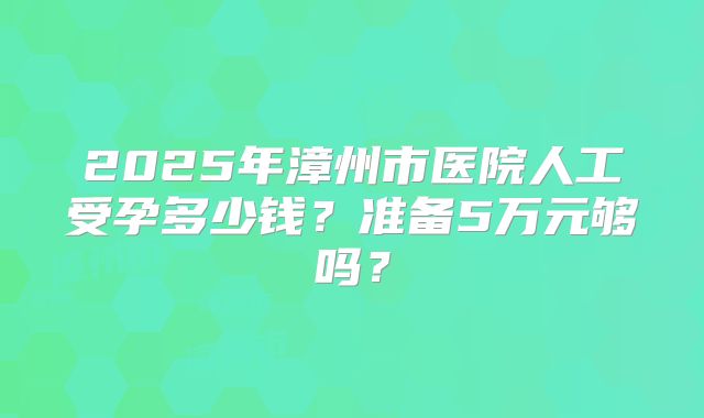 2025年漳州市医院人工受孕多少钱?准备5万元够吗?