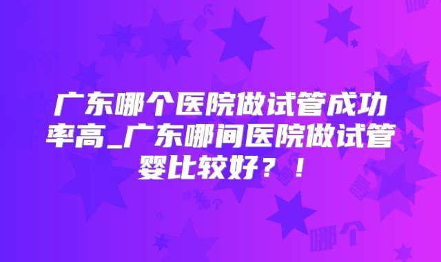 广东哪个医院做试管成功率高_广东哪间医院做试管婴比较好?!