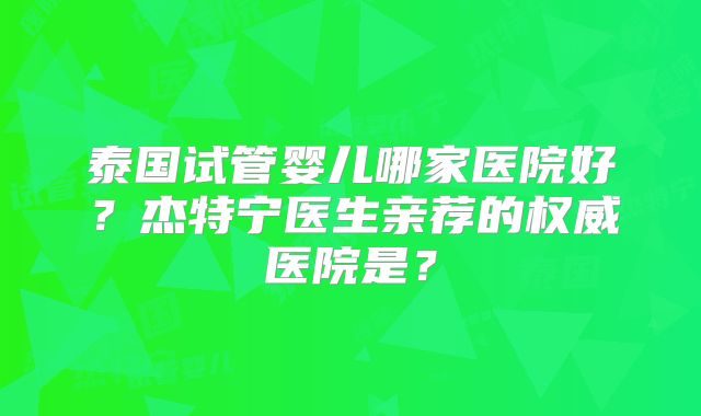 泰国试管婴儿哪家医院好？杰特宁医生亲荐的权威医院是？