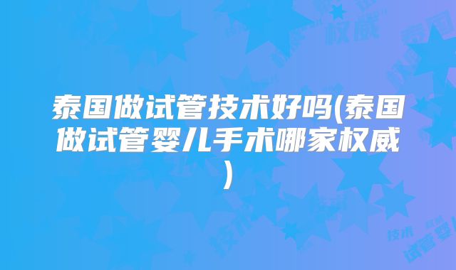 泰国做试管技术好吗(泰国做试管婴儿手术哪家权威)