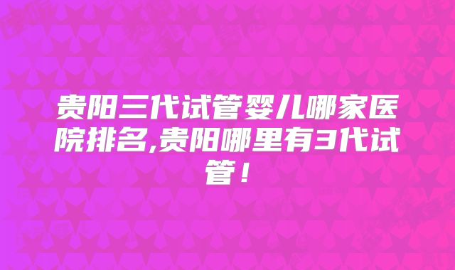 贵阳三代试管婴儿哪家医院排名,贵阳哪里有3代试管!