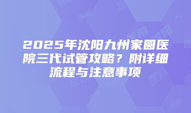 2025年沈阳九州家圆医院三代试管攻略?附详细流程与注意事项