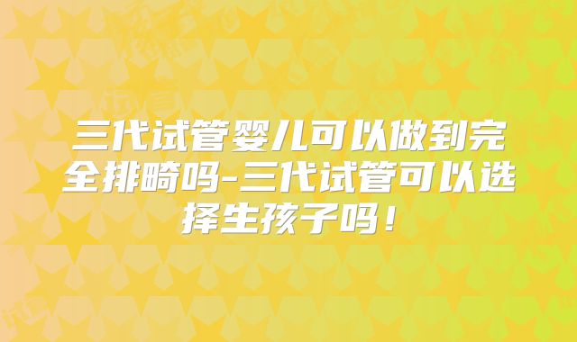 三代试管婴儿可以做到完全排畸吗-三代试管可以选择生孩子吗！