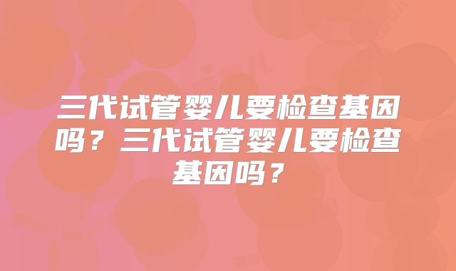 三代试管婴儿要检查基因吗？三代试管婴儿要检查基因吗？