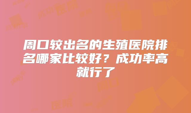 周口较出名的生殖医院排名哪家比较好？成功率高就行了