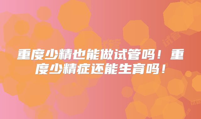 重度少精也能做试管吗！重度少精症还能生育吗！